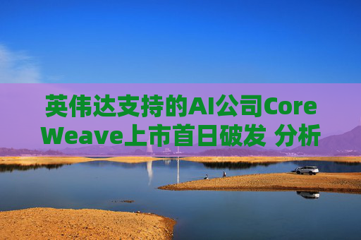 英伟达支持的AI公司CoreWeave上市首日破发 分析师称其增长或不可持续