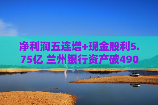 净利润五连增+现金股利5.75亿 兰州银行资产破4900亿背后的西北金融样本