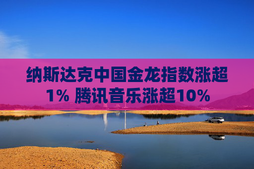 纳斯达克中国金龙指数涨超1% 腾讯音乐涨超10%