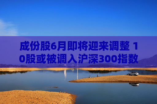 成份股6月即将迎来调整 10股或被调入沪深300指数