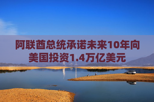 阿联酋总统承诺未来10年向美国投资1.4万亿美元
