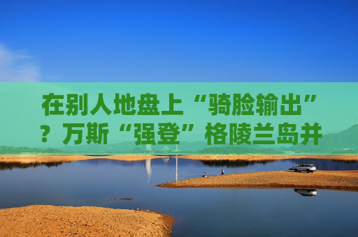 在别人地盘上“骑脸输出”？万斯“强登”格陵兰岛并痛批丹麦  第1张
