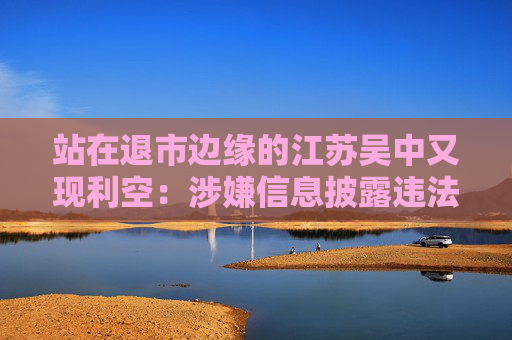 站在退市边缘的江苏吴中又现利空：涉嫌信息披露违法违规，公司董事长钱群山被立案  第1张