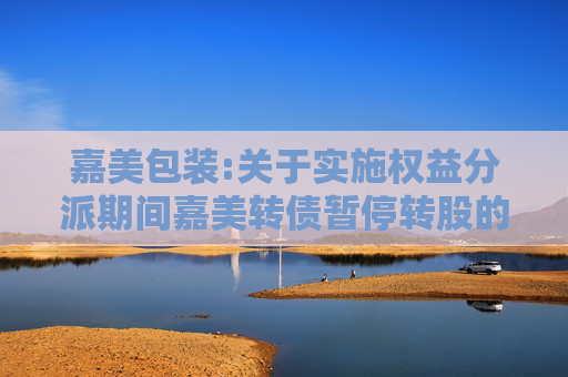 嘉美包装:关于实施权益分派期间嘉美转债暂停转股的公告