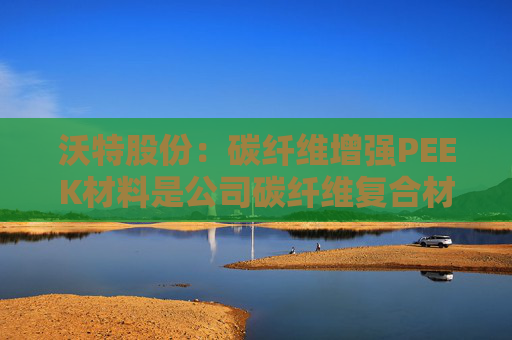 沃特股份：碳纤维增强PEEK材料是公司碳纤维复合材料体系中的一类产品  第1张