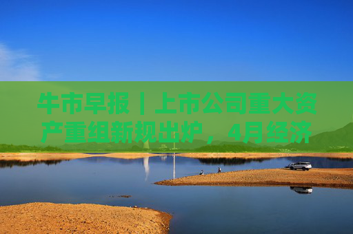 牛市早报｜上市公司重大资产重组新规出炉，4月经济数据将公布
