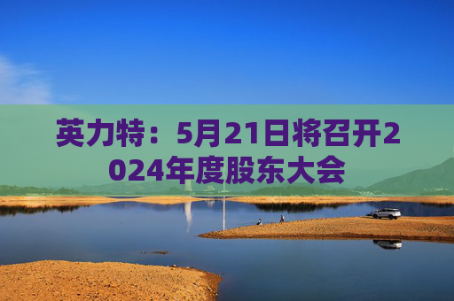 英力特：5月21日将召开2024年度股东大会  第1张