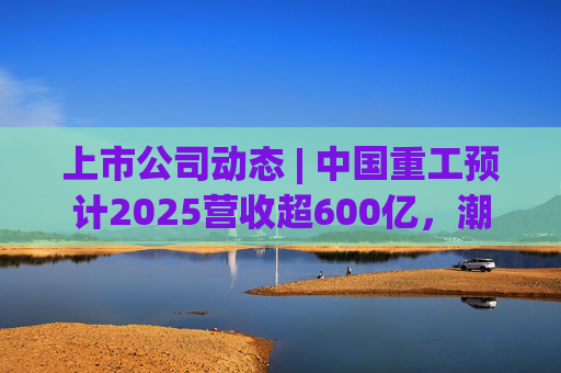 上市公司动态 | 中国重工预计2025营收超600亿，潮宏基、兆易创新拟定“A+H”