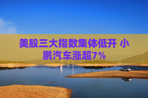 美股三大指数集体低开 小鹏汽车涨超7%