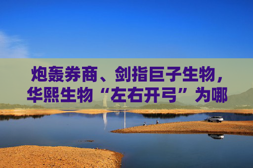 炮轰券商、剑指巨子生物，华熙生物“左右开弓”为哪般？