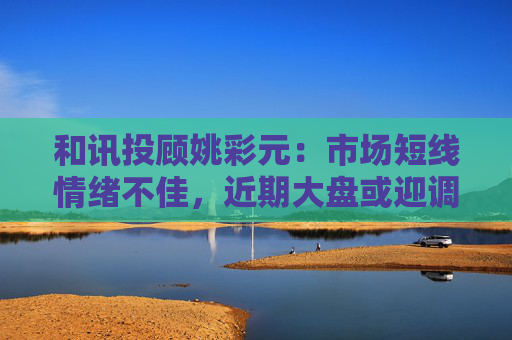 和讯投顾姚彩元：市场短线情绪不佳，近期大盘或迎调整