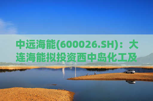 中远海能(600026.SH):大连海能拟投资西中岛化工及新能源仓储物流园一期一阶段项目