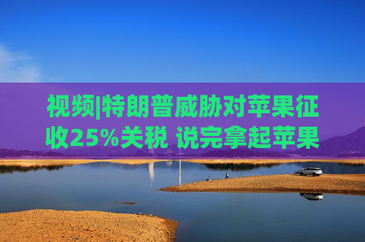 视频|特朗普威胁对苹果征收25%关税 说完拿起苹果手机挂议员电话