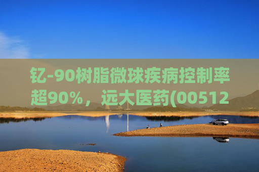 钇-90树脂微球疾病控制率超90%,远大医药(00512)实现产业链闭环铸就核药龙头壁垒