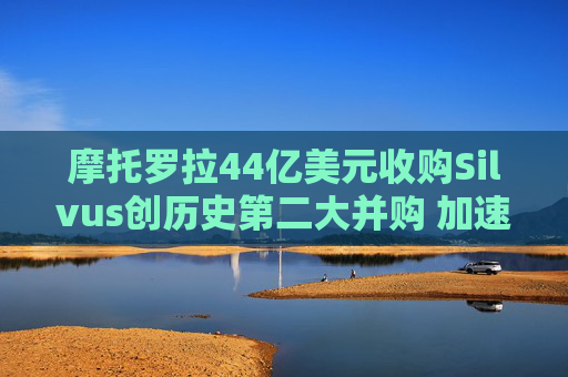 摩托罗拉44亿美元收购Silvus创历史第二大并购 加速布局战术通信领域