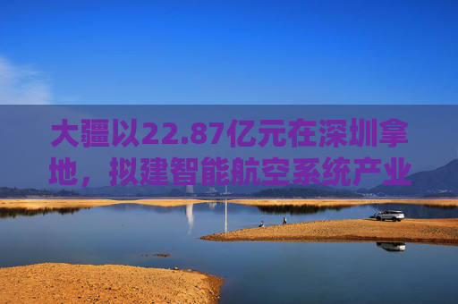 大疆以22.87亿元在深圳拿地，拟建智能航空系统产业全球总部