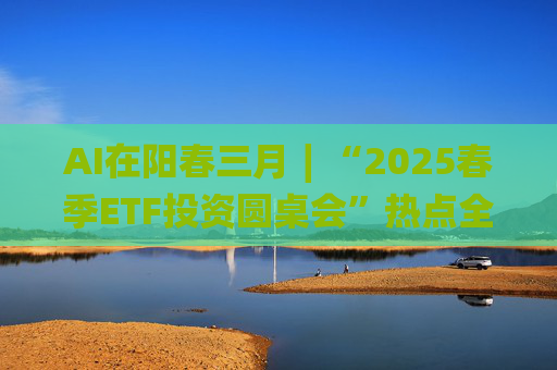 AI在阳春三月∣“2025春季ETF投资圆桌会”热点全解析