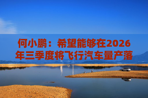 何小鹏:希望能够在2026年三季度将飞行汽车量产落地