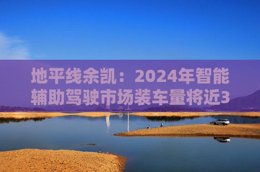 地平线余凯：2024年智能辅助驾驶市场装车量将近300万台，市场份额第一