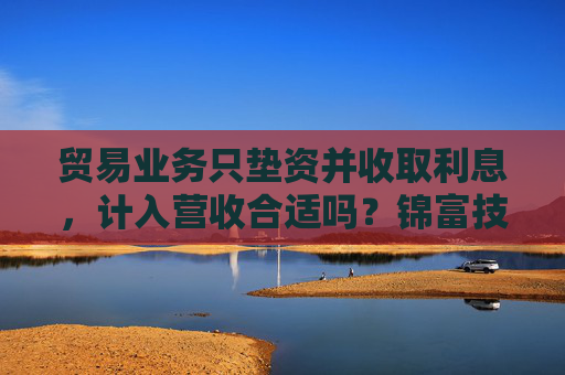 贸易业务只垫资并收取利息，计入营收合适吗？锦富技术立案调查结果来了  第1张