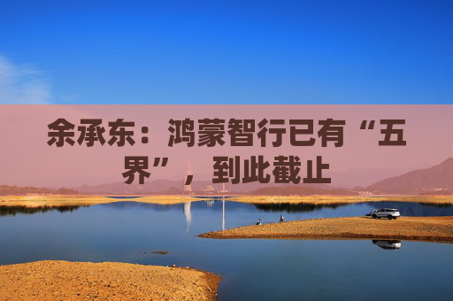 余承东：鸿蒙智行已有“五界”，到此截止