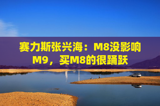 赛力斯张兴海：M8没影响M9，买M8的很踊跃