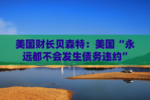 美国财长贝森特：美国“永远都不会发生债务违约”