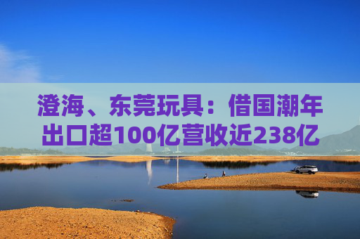 澄海、东莞玩具：借国潮年出口超100亿营收近238亿