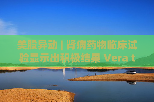 美股异动 | 肾病药物临床试验显示出积极结果 Vera therapeutics(VERA.US)飙涨60%