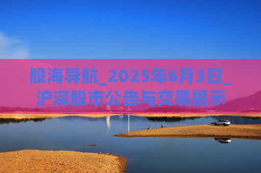 股海导航_2025年6月3日_沪深股市公告与交易提示 第1张 股海导航_2025年6月3日_沪深股市公告与交易提示 第1张
