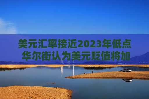 美元汇率接近2023年低点 华尔街认为美元贬值将加剧