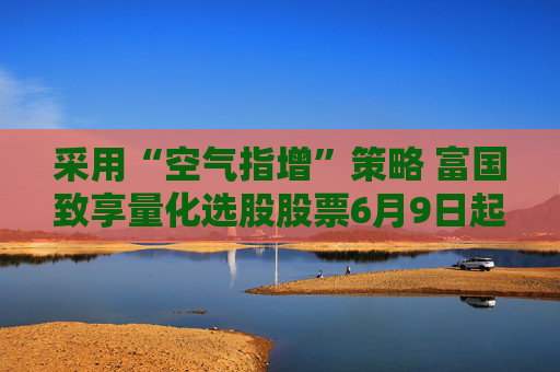 采用“空气指增”策略 富国致享量化选股股票6月9日起发行