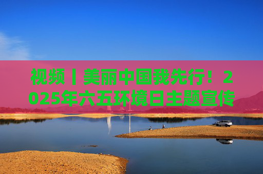 视频丨美丽中国我先行！2025年六五环境日主题宣传片发布  第1张