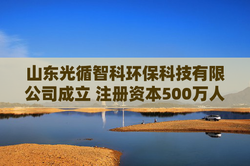 山东光循智科环保科技有限公司成立 注册资本500万人民币