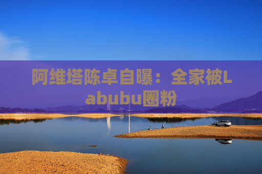 阿维塔陈卓自曝:全家被Labubu圈粉 第1张 阿维塔陈卓自曝:全家被Labubu圈粉 第1张