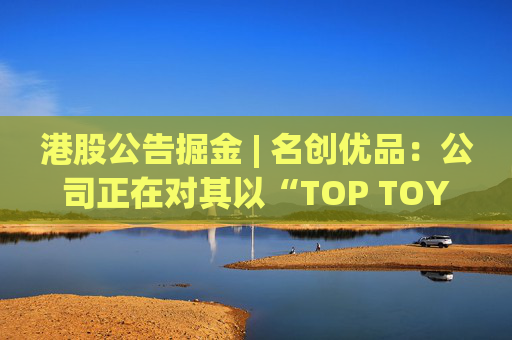 港股公告掘金 | 名创优品：公司正在对其以“TOP TOY”品牌运营的潮流玩具业务潜在分拆上市可能性进行初步评估