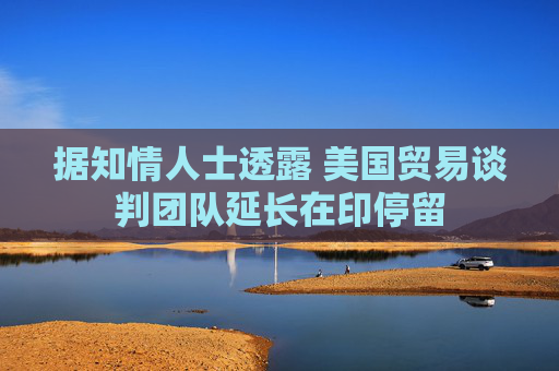 据知情人士透露 美国贸易谈判团队延长在印停留 第1张 据知情人士透露 美国贸易谈判团队延长在印停留 第1张