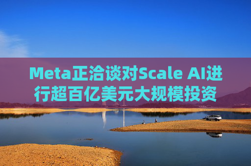 Meta正洽谈对Scale AI进行超百亿美元大规模投资