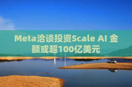 Meta洽谈投资Scale AI 金额或超100亿美元
